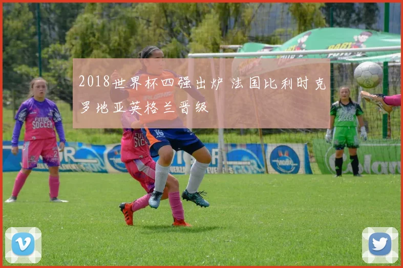 2018世界杯四强出炉 法国比利时克罗地亚英格兰晋级