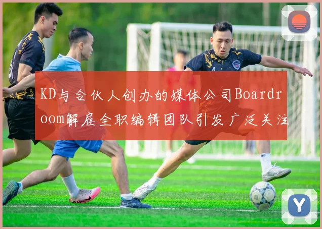 KD与合伙人创办的媒体公司Boardroom解雇全职编辑团队引发广泛关注