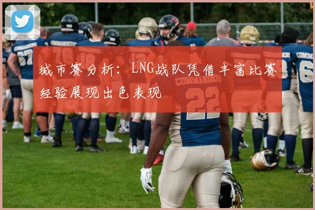 城市赛分析：LNG战队凭借丰富比赛经验展现出色表现